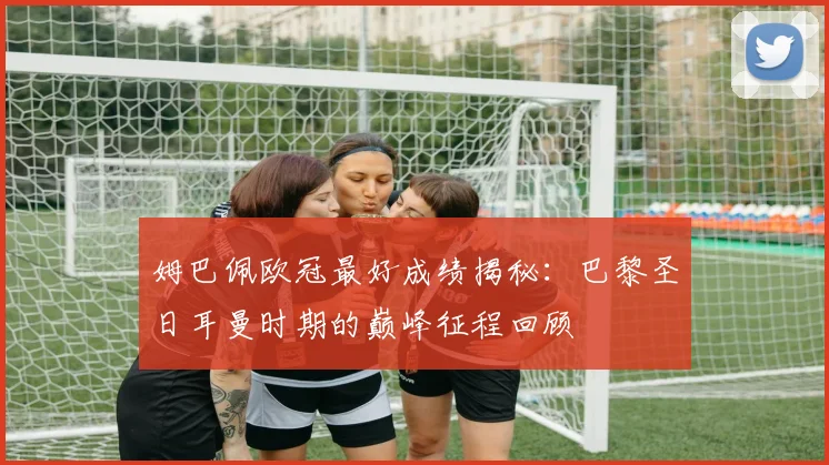 姆巴佩欧冠最好成绩揭秘：巴黎圣日耳曼时期的巅峰征程回顾