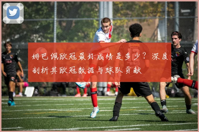 姆巴佩欧冠最好成绩是多少？深度剖析其欧冠数据与球队贡献