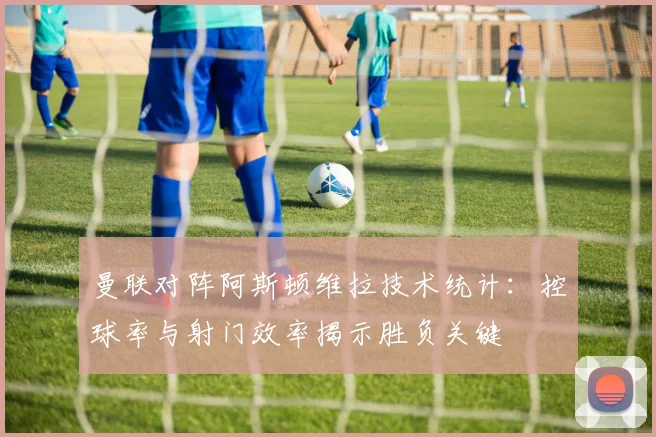 曼联对阵阿斯顿维拉技术统计：控球率与射门效率揭示胜负关键