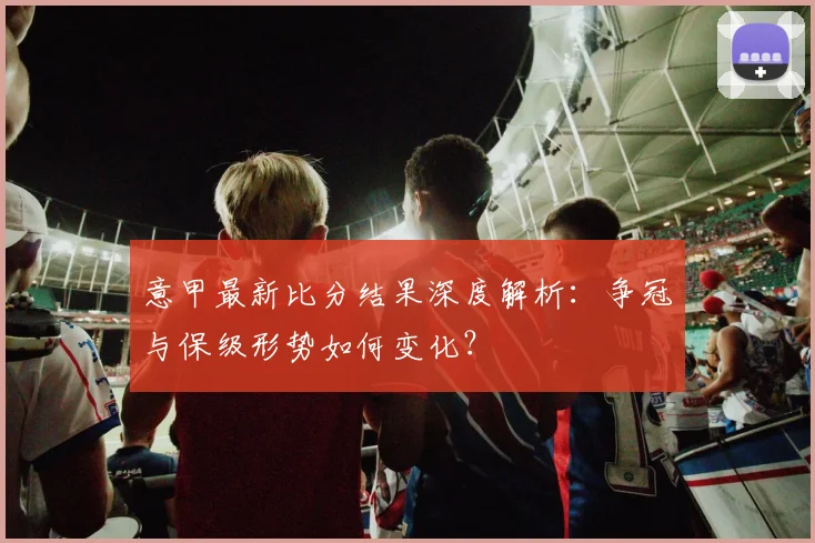 意甲最新比分结果深度解析：争冠与保级形势如何变化？