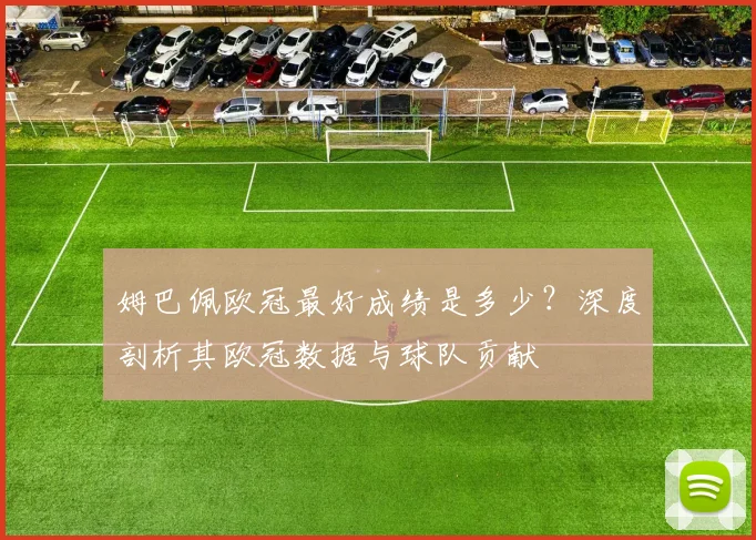 姆巴佩欧冠最好成绩是多少？深度剖析其欧冠数据与球队贡献