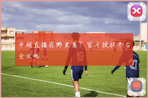 中超直播在哪里看？官方授权平台全攻略