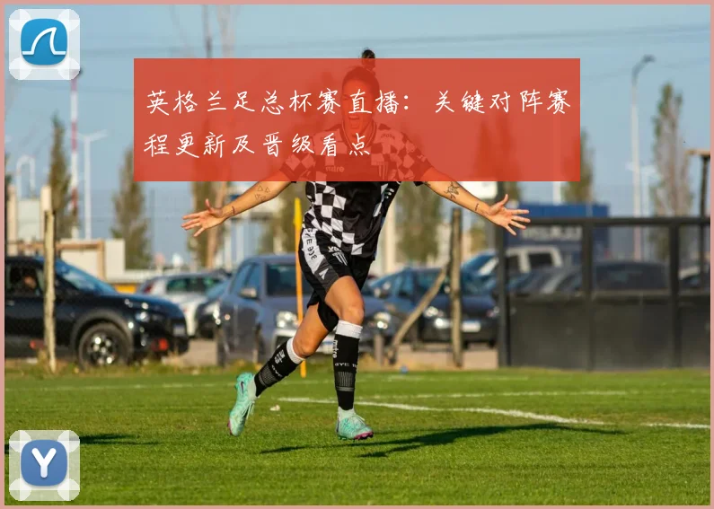 英格兰足总杯赛直播：关键对阵赛程更新及晋级看点