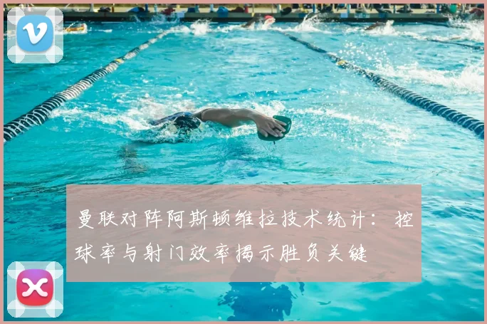 曼联对阵阿斯顿维拉技术统计：控球率与射门效率揭示胜负关键