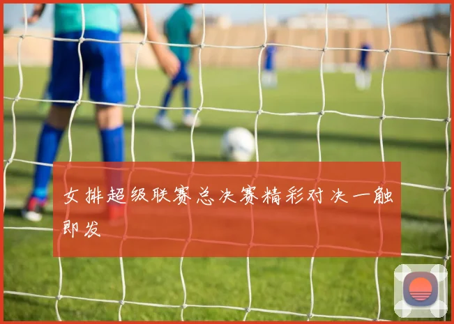 女排超级联赛总决赛精彩对决一触即发