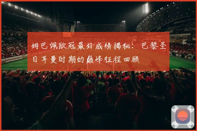 姆巴佩欧冠最好成绩揭秘：巴黎圣日耳曼时期的巅峰征程回顾
