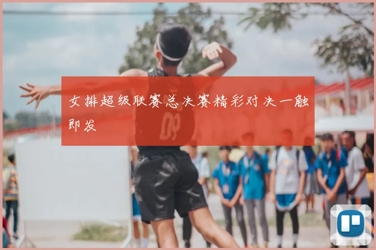 女排超级联赛总决赛精彩对决一触即发