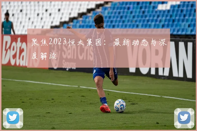 聚焦2023恒大集团：最新动态与深度解读