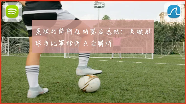 曼联对阵阿森纳赛后总结：关键进球与比赛转折点全解析