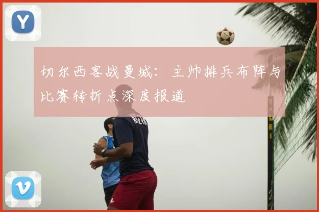 切尔西客战曼城：主帅排兵布阵与比赛转折点深度报道